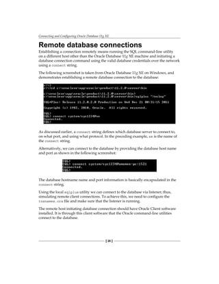 Connecting and Configuring Oracle Database 11g XE
[ 26 ]
Remote database connections
Establishing a connection remotely means running the SQL command-line utility
on a different host other than the Oracle Database 11g XE machine and initiating a
database connection command using the valid database credentials over the network
using a connect string.
The following screenshot is taken from Oracle Database 11g XE on Windows, and
demonstrates establishing a remote database connection to the database:
As discussed earlier, a connect string defines which database server to connect to,
on what port, and using what protocol. In the preceding example, xe is the name of
the connect string.
Alternatively, we can connect to the database by providing the database host name
and port as shown in the following screenshot:
The database hostname name and port information is basically encapsulated in the
connect string.
Using the local sqlplus utility we can connect to the database via listener; thus,
simulating remote client connections. To achieve this, we need to configure the
tnsnames.ora file and make sure that the listener is running.
The remote host initiating database connection should have Oracle Client software
installed. It is through this client software that the Oracle command-line utilities
connect to the database.
 