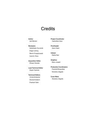 Credits
Author
Asif Momen
Reviewers
Satishbabu Gunukula
Edgar Lanting
Marcin Przepiórowski
Carol A. Pena
Acquisition Editor
Dhwani Devater
Lead Technical Editor
Dayan Hyames
Technical Editors
Vrinda Amberkar
Devdutt Kulkarni
Prashant Salvi
Project Coordinator
Yashodhan Dere
Proofreader
Aaron Nash
Indexer
Rekha Nair
Graphics
Manu Joseph
Production Coordinators
Prachali Bhiwandkar
Shantanu Zagade
Cover Work
Shantanu Zagade
 