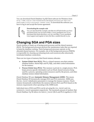 Chapter 3
[ 27 ]
You can download Oracle Database 11g R2 Client software for Windows from
http://www.oracle.com/technetwork/database/enterprise-edition/
downloads/112010-win32soft-098987.html. To download the software you
have to log in and accept the license agreement.
Downloading the example code
You can download the example code files for all Packt books you have
purchased from your account at http://www.packtpub.com. If you
purchased this book elsewhere, you can visit http://www.packtpub.
com/support and register to have the files e-mailed directly to you.
Changing SGA and PGA sizes
Oracle instance is made up of background processes and the shared memory
(SGA). The background processes perform the maintenance tasks that are required
to keep the database running. These background processes operate on the
allocated shared memory. For example, one of the background process (PMON)
is responsible for cleaning up (releasing locks and resources) after abnormally
terminated database connections.
There are two types of memory that Oracle instance allocates:
•	 System Global Area (SGA): This is a shared memory area that contains
database buffers, shared SQL and PL/SQL, and other control information
for the instance.
•	 Process Global Area (PGA): This memory is private to a single process. PGA
keeps process-specific information such as Oracle shared resources being
used by a process, operating system resources used by the process, and other
database session related information.
Oracle Database XE uses Automatic Memory Management (AMM). This means
Oracle Database XE dynamically manages SGA and PGA memories. AMM uses
the MAX_TARGET initialization parameters to manage the instance memory. Oracle
instance dynamically redistributes the memory between SGA and PGA based on the
memory requirements when operating in the AMM mode.
Individual sizes of SGA and PGA can be set using the SGA_TARGET and PGA_
AGGREGATE_TARGET parameters respectively. The maximum amount of memory that
Oracle Database 11g XE allows for MEMORY_TARGET (SGA and PGA together) is 1 GB.
 
