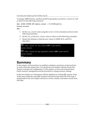 Connecting and Configuring Oracle Database 11g XE
[ 28 ]
To change AMM memory, and SGA and PGA parameters, set MEMORY_TARGET to 1 GB
as shown in the following command:
SQL> ALTER SYSTEM SET memory_target = 1G SCOPE=spfile;
System altered.
SQL>
1.	 Set the SGA_TARGET value using the ALTER SYSTEM command as shown in the
following screenshot.
2.	 Set the PGA_AGGREGATE_TARGET value as shown in the following screenshot.
3.	 Restart the database so that the new values of AMM, SGA, and PGA
take effect.
Summary
In this chapter we learned how to establish a database connection on the local host
as well as from the remote host. You should now be familiar with the Oracle Net
Listener concepts and configuration. In this chapter, we have also learned about
Oracle memory management and the procedure to change memory settings.
In the next chapter we will interact with the database by writing SQL queries. Some
of the most commonly used SQL functions will also be discussed. We will create a
sample table in the next chapter and learn to insert, modify, and delete records from
this table.
 