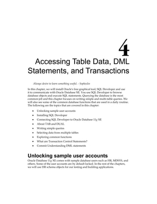 Accessing Table Data, DML
Statements, and Transactions
Always desire to learn something useful. - Sophocles
In this chapter, we will install Oracle's free graphical tool, SQL Developer and use
it to communicate with Oracle Database XE. You use SQL Developer to browse
database objects and execute SQL statements. Querying the database is the most
common job and this chapter focuses on writing simple and multi-table queries. We
will also see some of the common database functions that are used in a daily routine.
The following are the topics that are covered in this chapter:
•	 Unlocking sample user accounts
•	 Installing SQL Developer
•	 Connecting SQL Developer to Oracle Database 11g XE
•	 About TAB and DUAL
•	 Writing simple queries
•	 Selecting data from multiple tables
•	 Exploring common functions
•	 What are Transaction Control Statements?
•	 Commit Understanding DML statements
Unlocking sample user accounts
Oracle Database 11g XE comes with sample database users such as HR, MDSYS, and
others. Some of the user accounts are by default locked. In the rest of the chapters,
we will use HR schema objects for our testing and building applications.
 