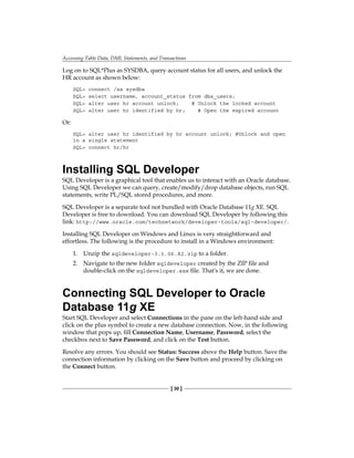 Accessing Table Data, DML Statements, and Transactions
[ 30 ]
Log on to SQL*Plus as SYSDBA, query account status for all users, and unlock the
HR account as shown below:
SQL> connect /as sysdba
SQL> select username, account_status from dba_users;
SQL> alter user hr account unlock; # Unlock the locked account
SQL> alter user hr identified by hr; # Open the expired account
Or:
SQL> alter user hr identified by hr account unlock; #Unlock and open
in a single statement
SQL> connect hr/hr
Installing SQL Developer
SQL Developer is a graphical tool that enables us to interact with an Oracle database.
Using SQL Developer we can query, create/modify/drop database objects, run SQL
statements, write PL/SQL stored procedures, and more.
SQL Developer is a separate tool not bundled with Oracle Database 11g XE. SQL
Developer is free to download. You can download SQL Developer by following this
link: http://www.oracle.com/technetwork/developer-tools/sql-developer/.
Installing SQL Developer on Windows and Linux is very straightforward and
effortless. The following is the procedure to install in a Windows environment:
1.	 Unzip the sqldeveloper-3.1.06.82.zip to a folder.
2.	 Navigate to the new folder sqldeveloper created by the ZIP file and
double-click on the sqldeveloper.exe file. That's it, we are done.
Connecting SQL Developer to Oracle
Database 11g XE
Start SQL Developer and select Connections in the pane on the left-hand side and
click on the plus symbol to create a new database connection. Now, in the following
window that pops up, fill Connection Name, Username, Password, select the
checkbox next to Save Password, and click on the Test button.
Resolve any errors. You should see Status: Success above the Help button. Save the
connection information by clicking on the Save button and proceed by clicking on
the Connect button.
 