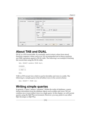 Chapter 4
[ 31 ]
About TAB and DUAL
DUAL is a SYS owned table. It is normally used to return values from stored
functions, sequence values, and so on. It is recommended not to drop or perform
any DML operations against a DUAL table. The following is an example of fetching
the current date using the DUAL table:
SQL> SELECT sysdate FROM dual;
SYSDATE
---------
10-MAY-12
SQL>
TAB is a SYS owned view which is used to list tables and views in a table. The
following is a sample query to list all tables/views in the current schema:
SQL> SELECT * FROM tab;
Writing simple queries
In general, a "query" means a "question". Within the realm of databases, a query
fetches information from the database objects such as tables and views. We can
combine one or more tables/views in a single query. In this chapter, we will execute
queries using the SQL*Plus environment. However, you may prefer to use either
SQL Developer or SQL*Plus.
 