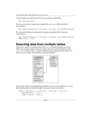 Accessing Table Data, DML Statements, and Transactions
[ 32 ]
To list columns of a table we use the DESC command in SQL*Plus:
SQL> DESC employees
Now, let us execute a simple query against the employees table and fetch a
few columns:
SQL> SELECT employee_id, first_name, last_name, job_id FROM employees;
We can restrict the results returned by the query using the WHERE clause as
shown below:
SQL> SELECT employee_id, first_name, last_name, job_id FROM employees
WHERE salary < 2500;
Selecting data from multiple tables
In the above query, we queried data of the job_id column from the employees
table; however, the column values are codes. The actual job description is in the
job_title column in the jobs table. The following is a pictorial view of the jobs
and employees tables with a pointer to the join columns:
EMPLOYEES
Employee_Id
First_Name
Last_Name
Email
Phone_Number
Hire_Date
Job_Id
Salary
Commission_PCT
Manager_Id
Department_Id
JOBS
Job_Id
Job_Title
Min_Salary
Max_Salary
Let us write a query by joining these two tables on the common column job_id to
fetch information from both the tables. The query is shown as follows:
SELECT e.employee_id, e.first_name, e.last_name, j.job_title
FROM employees e, jobs j
WHERE e.job_id = j.job_id;
 