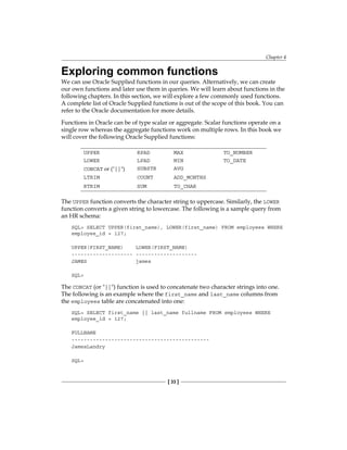 Chapter 4
[ 33 ]
Exploring common functions
We can use Oracle Supplied functions in our queries. Alternatively, we can create
our own functions and later use them in queries. We will learn about functions in the
following chapters. In this section, we will explore a few commonly used functions.
A complete list of Oracle Supplied functions is out of the scope of this book. You can
refer to the Oracle documentation for more details.
Functions in Oracle can be of type scalar or aggregate. Scalar functions operate on a
single row whereas the aggregate functions work on multiple rows. In this book we
will cover the following Oracle Supplied functions:
UPPER RPAD MAX TO_NUMBER
LOWER LPAD MIN TO_DATE
CONCAT or ("||") SUBSTR AVG
LTRIM COUNT ADD_MONTHS
RTRIM SUM TO_CHAR
The UPPER function converts the character string to uppercase. Similarly, the LOWER
function converts a given string to lowercase. The following is a sample query from
an HR schema:
SQL> SELECT UPPER(first_name), LOWER(first_name) FROM employees WHERE
employee_id = 127;
UPPER(FIRST_NAME) LOWER(FIRST_NAME)
-------------------- --------------------
JAMES james
SQL>
The CONCAT (or "||") function is used to concatenate two character strings into one.
The following is an example where the first_name and last_name columns from
the employees table are concatenated into one:
SQL> SELECT first_name || last_name fullname FROM employees WHERE
employee_id = 127;
FULLNAME
---------------------------------------------
JamesLandry
SQL>
 
