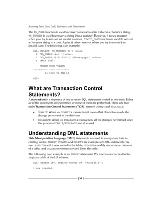 Accessing Table Data, DML Statements, and Transactions
[ 36 ]
The TO_CHAR function is used to convert a non character value to a character string.
TO_NUMBER is used to convert a string into a number. However, it raises an error
when you try to convert an invalid number. The TO_DATE function is used to convert
a character string to a date. Again, it raises an error when you try to convert an
invalid date. The following is an example:
SQL> SELECT TO_NUMBER('11') tonum,
2 TO_CHAR('test') tochar,
3 TO_DATE('01-01-2012', 'dd-mm-yyyy') todate
4 FROM dual;
TONUM TOCH TODATE
---------- ---- ---------
11 test 01-JAN-12
SQL>
What are Transaction Control
Statements?
A transaction is a sequence of one or more SQL statements treated as one unit. Either
all of the statements are performed or none of them are performed. There are two
main Transaction Control Statements (TCS) , namely COMMIT and ROLLBACK:
•	 COMMIT: When we COMMIT a transaction it means that Oracle has made the
change permanent in the database
•	 ROLLBACK: When we ROLLBACK a transaction, all the changes performed since
the previous COMMIT/ROLLBACK are all erased
Understanding DML statements
Data Manipulation Language (DML) statements are used to manipulate data in
existing tables. INSERT, UPDATE, and DELETE are examples of DML statements. We
use INSERT to add a new record to the table, UPDATE to modify one or more columns
of a table, and DELETE to remove a record from the table.
The following is an example of an INSERT statement. We insert a new record in the
regions table of the HR schema:
SQL> INSERT INTO regions VALUES (5, 'Australia');
1 row created.
 