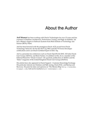 About the Author
Asif Momen has been working with Oracle Technologies for over 12 years and has
expertise in Database Architecture, Performance Tuning, and High Availability. He
has a Master's degree in Software Systems from Birla Institute of Technology and
Science (BITS), Pilani.
Asif has been honored with the prestigious Oracle ACE award from Oracle
Technology Network. He has the OCP 11g DBA and OCP 9i Forms Developer
certifications and is an Oracle Certified Expert in RAC 10g.
Asif is a presenter for conferences such as Oracle OpenWorld-2010, All India Oracle
User Group (AIOUG), and Brain Surface. In addition to this, he is a member of the
Editorial Board for "Oracle Connect", the quarterly publication of AIOUG and the
"Select" magazine of the United Kingdom Oracle User Group (UKOUG)
His articles have also appeared in Oracle Support – Customer Knowledge Exchange.
His particular interests are Database and SQL tuning, Oracle RAC, and Backup and
Recovery. He posts his ideas and opinions on "The Momen Blog" (http://momendba.
blogspot.com). Asif can be reached at asif.momen@gmail.com.
 