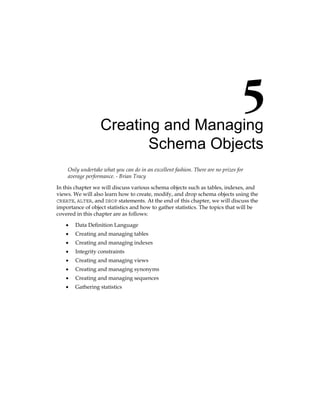 Creating and Managing
Schema Objects
Only undertake what you can do in an excellent fashion. There are no prizes for
average performance. - Brian Tracy
In this chapter we will discuss various schema objects such as tables, indexes, and
views. We will also learn how to create, modify, and drop schema objects using the
CREATE, ALTER, and DROP statements. At the end of this chapter, we will discuss the
importance of object statistics and how to gather statistics. The topics that will be
covered in this chapter are as follows:
•	 Data Definition Language
•	 Creating and managing tables
•	 Creating and managing indexes
•	 Integrity constraints
•	 Creating and managing views
•	 Creating and managing synonyms
•	 Creating and managing sequences
•	 Gathering statistics
 