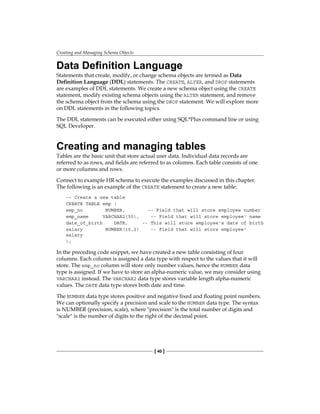 Creating and Managing Schema Objects
[ 40 ]
Data Definition Language
Statements that create, modify, or change schema objects are termed as Data
Definition Language (DDL) statements. The CREATE, ALTER, and DROP statements
are examples of DDL statements. We create a new schema object using the CREATE
statement, modify existing schema objects using the ALTER statement, and remove
the schema object from the schema using the DROP statement. We will explore more
on DDL statements in the following topics.
The DDL statements can be executed either using SQL*Plus command line or using
SQL Developer.
Creating and managing tables
Tables are the basic unit that store actual user data. Individual data records are
referred to as rows, and fields are referred to as columns. Each table consists of one
or more columns and rows.
Connect to example HR schema to execute the examples discussed in this chapter.
The following is an example of the CREATE statement to create a new table:
-- Create a new table
CREATE TABLE emp (
emp_no NUMBER, -- Field that will store employee number
emp_name VARCHAR2(50), -- Field that will store employee' name
date_of_birth DATE, -- This will store employee's date of birth
salary NUMBER(10,2) -- Field that will store employee'
salary
);
In the preceding code snippet, we have created a new table consisting of four
columns. Each column is assigned a data type with respect to the values that it will
store. The emp_no column will store only number values, hence the NUMBER data
type is assigned. If we have to store an alpha-numeric value, we may consider using
VARCHAR2 instead. The VARCHAR2 data type stores variable length alpha-numeric
values. The DATE data type stores both date and time.
The NUMBER data type stores positive and negative fixed and floating point numbers.
We can optionally specify a precision and scale to the NUMBER data type. The syntax
is NUMBER (precision, scale), where "precision" is the total number of digits and
"scale" is the number of digits to the right of the decimal point.
 