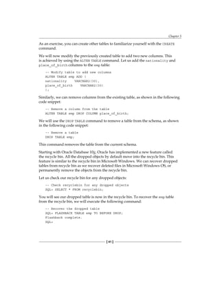 Chapter 5
[ 41 ]
As an exercise, you can create other tables to familiarize yourself with the CREATE
command.
We will now modify the previously created table to add two new columns. This
is achieved by using the ALTER TABLE command. Let us add the nationality and
place_of_birth columns to the emp table:
-- Modify table to add new columns
ALTER TABLE emp ADD (
nationality VARCHAR2(30),
place_of_birth VARCHAR2(30)
);
Similarly, we can remove columns from the existing table, as shown in the following
code snippet:
-- Remove a column from the table
ALTER TABLE emp DROP COLUMN place_of_birth;
We will use the DROP TABLE command to remove a table from the schema, as shown
in the following code snippet:
-- Remove a table
DROP TABLE emp;
This command removes the table from the current schema.
Starting with Oracle Database 10g, Oracle has implemented a new feature called
the recycle bin. All the dropped objects by default move into the recycle bin. This
feature is similar to the recycle bin in Microsoft Windows. We can recover dropped
tables from recycle bin as we recover deleted files in Microsoft Windows OS, or
permanently remove the objects from the recycle bin.
Let us check our recycle bin for any dropped objects:
-- Check recyclebin for any dropped objects
SQL> SELECT * FROM recyclebin;
You will see our dropped table is now in the recycle bin. To recover the emp table
from the recycle bin, we will execute the following command:
-- Recover the dropped table
SQL> FLASHBACK TABLE emp TO BEFORE DROP;
Flashback complete.
SQL>
 