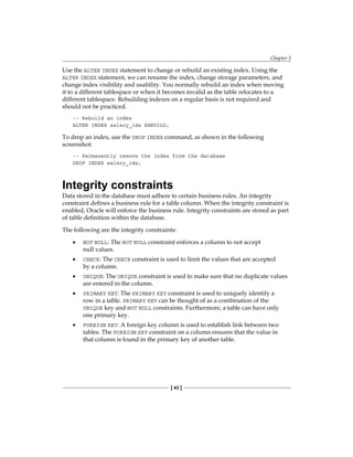 Chapter 5
[ 43 ]
Use the ALTER INDEX statement to change or rebuild an existing index. Using the
ALTER INDEX statement, we can rename the index, change storage parameters, and
change index visibility and usability. You normally rebuild an index when moving
it to a different tablespace or when it becomes invalid as the table relocates to a
different tablespace. Rebuilding indexes on a regular basis is not required and
should not be practiced.
-- Rebuild an index
ALTER INDEX salary_idx REBUILD;
To drop an index, use the DROP INDEX command, as shown in the following
screenshot:
-- Permanently remove the index from the database
DROP INDEX salary_idx;
Integrity constraints
Data stored in the database must adhere to certain business rules. An integrity
constraint defines a business rule for a table column. When the integrity constraint is
enabled, Oracle will enforce the business rule. Integrity constraints are stored as part
of table definition within the database.
The following are the integrity constraints:
•	 NOT NULL: The NOT NULL constraint enforces a column to not accept
null values.
•	 CHECK: The CHECK constraint is used to limit the values that are accepted
by a column.
•	 UNIQUE: The UNIQUE constraint is used to make sure that no duplicate values
are entered in the column.
•	 PRIMARY KEY: The PRIMARY KEY constraint is used to uniquely identify a
row in a table. PRIMARY KEY can be thought of as a combination of the
UNIQUE key and NOT NULL constraints. Furthermore, a table can have only
one primary key.
•	 FOREIGN KEY: A foreign key column is used to establish link between two
tables. The FOREIGN KEY constraint on a column ensures that the value in
that column is found in the primary key of another table.
 