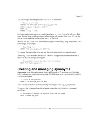 Chapter 5
[ 45 ]
The following is an example of the CREATE VIEW statement:
-- Create a new view
CREATE [OR REPLACE] VIEW salary_gr_1000 AS
select emp_no, emp_name, salary
FROM emp
WHERE salary > 1000;
In the preceding statement, we created a salary_gr_1000 view, which fetches data
from the emp table for all employees whose salary is greater than 1000. We can use
the OR REPLACE clause to change the query in the view.
We will use the ALTER VIEW statement to compile and modify/drop constraints. The
following is an example:
-- Compiling view
ALTER VIEW salary_gr_1000 COMPILE;
To change the query of a view, we use the CREATE or REPLACE VIEW statement.
Removing a view from the database is achieved using the DROP VIEW statement, as
shown in the following code snippet:
-- Permanently remove the view from the schema
DROP VIEW salary_gr_1000;
Creating and managing synonyms
A synonym is an alternative name for the table or view. A synonym provides data
independence and location transparency. The following is an example of the CREATE
SYNONYM statement:
-- Create a new synonym
CREATE SYNONYM emp_syn FOR emp;
Now we can query the emp table directly or using the new emp_syn synonym.
To remove the synonym from the schema, we use the DROP SYNONYM command
as follows:
-- Permanently remove the synonym from the database
DROP SYNONYM emp_syn;
 