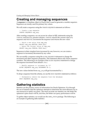 Creating and Managing Schema Objects
[ 46 ]
Creating and managing sequences
A sequence is a database object in Oracle that is used to generate a number sequence.
Sequences are mostly used for primary key values.
We will create a sequence using the CREATE SEQUENCE statement as follows:
-- Create a new sequence
CREATE SEQUENCE emp_seq;
After creating a sequence, we can access its values in SQL statements using the
CURRVAL and NEXTVAL pseudo-columns. CURRVAL returns the current value of a
sequence and NEXTVAL increments the sequence and returns the new value:
-- Fetch a new value from emp_seq
SELECT emp_seq.NEXTVAL FROM dual;
-- Query the current value of emp_seq
SELECT emp_seq.CURRVAL FROM dual;
Sequences in their simplest form increment by one; however, we can create a
sequence to increment/decrement by any value.
We can modify a sequence using the ALTER SEQUENCE statement to change the
increment and other sequence properties. This statement affects only future sequence
numbers. The following is an example of the ALTER SEQUENCE statement to change
the sequence increment from default 1 to 2:
-- Modify sequence to increment by "2"
ALTER SEQUENCE emp_seq INCREMENT BY 2;
The new values fetched from emp_seq will get incremented by 2.
To drop a sequence from the schema, we use the DROP SEQUENCE statement as follows:
-- Permanently remove the sequence from the database
DROP SEQUENCE emp_seq;
Gathering statistics
Statistics are the primary source of information for Oracle Optimizer. It is through
the use of statistics that the optimizer attempts to determine the most efficient way to
use resources to satisfy our query. The more accurate our statistics are, the better the
optimizer's plan choice will be, and thus, the better our query performance will be.
To gather object statistics, we would use the DBMS_STATS package. The following is
an example of gathering table statistics:
 