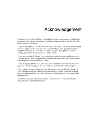 Acknowledgement
First and foremost, I would like to thank God for giving me the power to believe in
my passion and pursue my dreams. I could never have done this without the faith I
have in you, the Almighty.
To my parents, Masood and Naseem, for what I am today. I can barely find the right
words to express all the wisdom, love, and support you have given me. I cannot
forget the sacrifices and hardships you both have gone through just to see me
smiling. You are the best parents one could wish for.
To my wonderful wife, Nazia. Your patient love enabled me to complete this work.
You have always been supportive and motivating in continuing me to improve my
knowledge and move ahead in my career.
To my daughters, Maria, Nida, and Zoha. You are the best children any dad could
hope for—sweet, loving, and fun to be with. It's wonderful to watch you grow.
To my friends. You guys have given me the best support when I really needed it.
Your silly jokes made me cheerful when I was down. Thanks for staying in touch
even when I ignored you guys for a while and for listening to my boring topics for
hours together.
Last but not least, the Packt team, thanks a bunch for all of you involved in the
production and printing of this book.
 