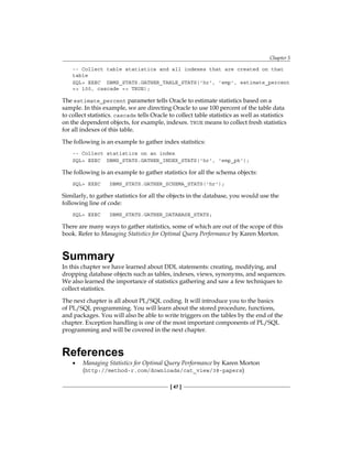 Chapter 5
[ 47 ]
-- Collect table statistics and all indexes that are created on that
table
SQL> EXEC DBMS_STATS.GATHER_TABLE_STATS('hr', 'emp', estimate_percent
=> 100, cascade => TRUE);
The estimate_percent parameter tells Oracle to estimate statistics based on a
sample. In this example, we are directing Oracle to use 100 percent of the table data
to collect statistics. cascade tells Oracle to collect table statistics as well as statistics
on the dependent objects, for example, indexes. TRUE means to collect fresh statistics
for all indexes of this table.
The following is an example to gather index statistics:
-- Collect statistics on an index
SQL> EXEC DBMS_STATS.GATHER_INDEX_STATS('hr', 'emp_pk');
The following is an example to gather statistics for all the schema objects:
SQL> EXEC DBMS_STATS.GATHER_SCHEMA_STATS('hr');
Similarly, to gather statistics for all the objects in the database, you would use the
following line of code:
SQL> EXEC DBMS_STATS.GATHER_DATABASE_STATS;
There are many ways to gather statistics, some of which are out of the scope of this
book. Refer to Managing Statistics for Optimal Query Performance by Karen Morton.
Summary
In this chapter we have learned about DDL statements: creating, modifying, and
dropping database objects such as tables, indexes, views, synonyms, and sequences.
We also learned the importance of statistics gathering and saw a few techniques to
collect statistics.
The next chapter is all about PL/SQL coding. It will introduce you to the basics
of PL/SQL programming. You will learn about the stored procedure, functions,
and packages. You will also be able to write triggers on the tables by the end of the
chapter. Exception handling is one of the most important components of PL/SQL
programming and will be covered in the next chapter.
References
•	 Managing Statistics for Optimal Query Performance by Karen Morton
(http://method-r.com/downloads/cat_view/38-papers)
 