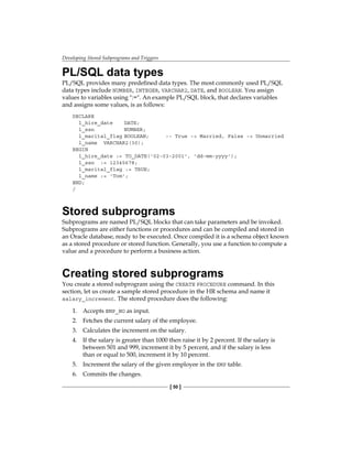 Developing Stored Subprograms and Triggers
[ 50 ]
PL/SQL data types
PL/SQL provides many predefined data types. The most commonly used PL/SQL
data types include NUMBER, INTEGER, VARCHAR2, DATE, and BOOLEAN. You assign
values to variables using ":=". An example PL/SQL block, that declares variables
and assigns some values, is as follows:
DECLARE
l_hire_date	 DATE;
l_ssn		 NUMBER;
l_marital_flag	BOOLEAN; 	 -- True -> Married, False -> Unmarried
l_name	 VARCHAR2(30);		
BEGIN
l_hire_date := TO_DATE('02-03-2001', 'dd-mm-yyyy');
l_ssn := 12345678;
l_marital_flag := TRUE;
l_name := 'Tom';
END;
/
Stored subprograms
Subprograms are named PL/SQL blocks that can take parameters and be invoked.
Subprograms are either functions or procedures and can be compiled and stored in
an Oracle database, ready to be executed. Once compiled it is a schema object known
as a stored procedure or stored function. Generally, you use a function to compute a
value and a procedure to perform a business action.
Creating stored subprograms
You create a stored subprogram using the CREATE PROCEDURE command. In this
section, let us create a sample stored procedure in the HR schema and name it
salary_increment. The stored procedure does the following:
1.	 Accepts EMP_NO as input.
2.	 Fetches the current salary of the employee.
3.	 Calculates the increment on the salary.
4.	 If the salary is greater than 1000 then raise it by 2 percent. If the salary is
between 501 and 999, increment it by 5 percent, and if the salary is less
than or equal to 500, increment it by 10 percent.
5.	 Increment the salary of the given employee in the EMP table.
6.	 Commits the changes.
 
