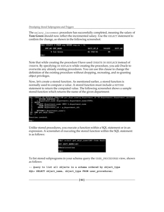 Developing Stored Subprograms and Triggers
[ 52 ]
The salary_increment procedure has successfully completed, meaning the salary of
Tom Green should now reflect the incremented salary. Use the SELECT statement to
confirm the change, as shown in the following screenshot:
Note that while creating the procedure I have used CREATE OR REPLACE instead of
CREATE. By specifying OR REPLACE while creating the procedure, you ask Oracle to
overwrite any already existing procedures. You can use this clause to change the
definition of the existing procedure without dropping, recreating, and re-granting
object privileges.
Now, let's create a stored function. As mentioned earlier, a stored function is
normally used to compute a value. A stored function must include a RETURN
statement to return the computed value. The following screenshot shows a sample
stored function which returns the name of the given department:
Unlike stored procedures, you execute a function within a SQL statement or in an
expression. A screenshot of executing the stored function within the SQL statement
is as follows:
To list stored subprograms in your schema query the USER_PROCEDURES view, shown
as follows:
-- Query to list all objects in a schema ordered by object_type
SQL> SELECT object_name, object_type FROM user_procedures;
 