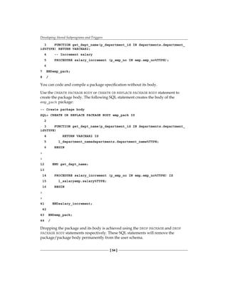Developing Stored Subprograms and Triggers
[ 54 ]
3 FUNCTION get_dept_name(p_department_id IN departments.department_
id%TYPE) RETURN VARCHAR2;
4 -- Increment salary
5 PROCEDURE salary_increment (p_emp_no IN emp.emp_no%TYPE);
6
7 ENDemp_pack;
8 /
You can code and compile a package specification without its body.
Use the CREATE PACKAGE BODY or CREATE OR REPLACE PACKAGE BODY statement to
create the package body. The following SQL statement creates the body of the
emp_pack package:
-- Create package body
SQL> CREATE OR REPLACE PACKAGE BODY emp_pack IS
2
3 FUNCTION get_dept_name(p_department_id IN departments.department_
id%TYPE)
4 RETURN VARCHAR2 IS
5 l_department_namedepartments.department_name%TYPE;
6 BEGIN
:
:
12 END get_dept_name;
13
14 PROCEDURE salary_increment (p_emp_no IN emp.emp_no%TYPE) IS
15 l_salaryemp.salary%TYPE;
16 BEGIN
:
:
41 ENDsalary_increment;
42
43 ENDemp_pack;
44 /
Dropping the package and its body is achieved using the DROP PACKAGE and DROP
PACKAGE BODY statements respectively. These SQL statements will remove the
package/package body permanently from the user schema.
 