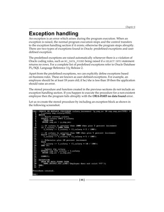 Chapter 6
[ 55 ]
Exception handling
An exception is an error which arises during the program execution. When an
exception is raised, the normal program execution stops and the control transfers
to the exception handling section if it exists; otherwise the program stops abruptly.
There are two types of exceptions found in Oracle: predefined exceptions and user
defined exception.
The predefined exceptions are raised automatically whenever there is a violation of
Oracle coding rules, such as NO_DATA_FOUND being raised if a SELECT INTO statement
returns no rows. For a complete list of predefined exceptions refer to Oracle Database
PL/SQL Language Reference 11g Release 2.
Apart from the predefined exceptions, we can explicitly define exceptions based
on business rules. These are known as user-defined exceptions. For example, an
employee should be at least 18 years old; if he/she is less than 18 then the application
should raise an error.
The stored procedure and function created in the previous sections do not include an
exception handling section. If you happen to execute the procedure for a non-existent
employee then the program fails abruptly with the ORA-01403 no data found error.
Let us re-create the stored procedure by including an exception block as shown in
the following screenshot:
 