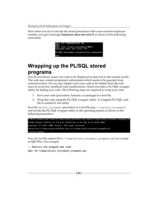 Developing Stored Subprograms and Triggers
[ 56 ]
Now when you try to execute the stored procedure with a non-existent employee
number, you get a message Employee does not exist !!! as shown in the following
screenshot:
Wrapping up the PL/SQL stored
programs
You do not always want your code to be displayed in clear text to the outside world.
The code may contain proprietary information which needs to be guarded from
external sources. Or you may simply want your code to be hidden from the end
users to avoid any unofficial code modifications. Oracle provides a PL/SQL wrapper
utility for hiding your code. The following steps are required to wrap your code:
1.	 Save your code (procedure, function, or package) in a text file.
2.	 Wrap the code using the PL/SQL wrapper utility. A wrapped PL/SQL code
file is created by the utility.
Save the salary_increment procedure in a text file (say, c:salary_increment)
and invoke the PL/SQL wrapper utility in the operating system as shown in the
following screenshot:
You can run the output file (c:tempsalary_increment_wrapped.sql) as a script
in SQL*Plus. For example:
-- Execute the wrapped SQL code
SQL> @c:tempsalary_increment_wrapped.sql
 