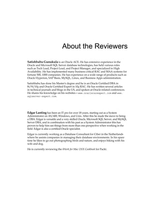 About the Reviewers
Satishbabu Gunukula is an Oracle ACE. He has extensive experience in the
Oracle and Microsoft SQL Server database technologies, has held various roles
such as Tech Lead, Project Lead, and Project Manager, and specialized in High
Availability. He has implemented many business critical RAC and MAA systems for
fortune 500, 1000 companies. He has experience on a wide range of products such as
Oracle Hyperion, SAP Basis, MySQL, Linux, and Business Apps administration.
Satishbabu has done his Master's degree and he is an Oracle Certified DBA in
8i/9i/10g and Oracle Certified Expert in 10g RAC. He has written several articles
in technical journals and blogs in the US, and spoken at Oracle-related conferences.
He shares his knowledge on his websites—www.oracleracexpert.com and www.
sqlserver-expert.com.
Edgar Lanting has been an IT pro for over 18 years, starting out as a System
Administrator on AS/400, Windows, and Unix. After this he made the move to being
a DBA. Edgar is versatile and a very skilled Oracle, Microsoft SQL Server, and MySQL
Server DBA, and in combination with his past as a System Administrator this has
proven to help him see things from more than one perspective when working in the
field. Edgar is also a certified Oracle specialist.
Edgar is currently working as a Database Consultant for Ciber in the Netherlands
where he assists companies in managing their database environments. In his spare
time he likes to go out photographing birds and nature, and enjoys hiking with his
wife and dog.
He is currently reviewing the iWork for Mac OSX Cookbook for Packt.
 