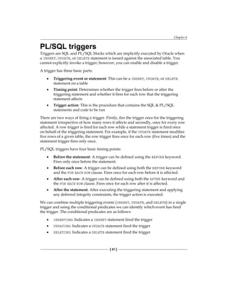 Chapter 6
[ 57 ]
PL/SQL triggers
Triggers are SQL and PL/SQL blocks which are implicitly executed by Oracle when
a INSERT, UPDATE, or DELETE statement is issued against the associated table. You
cannot explicitly invoke a trigger; however, you can enable and disable a trigger.
A trigger has three basic parts:
•	 Triggering event or statement: This can be a INSERT, UPDATE, or DELETE
statement on a table
•	 Timing point: Determines whether the trigger fires before or after the
triggering statement and whether it fires for each row that the triggering
statement affects
•	 Trigger action: This is the procedure that contains the SQL & PL/SQL
statements and code to be run
There are two ways of firing a trigger. Firstly, fire the trigger once for the triggering
statement irrespective of how many rows it affects and secondly, once for every row
affected. A row trigger is fired for each row while a statement trigger is fired once
on behalf of the triggering statement. For example, if the UPDATE statement modifies
five rows of a given table, the row trigger fires once for each row (five times) and the
statement trigger fires only once.
PL/SQL triggers have four basic timing points:
•	 Before the statement: A trigger can be defined using the BEFORE keyword.
Fires only once before the statement.
•	 Before each row: A trigger can be defined using both the BEFORE keyword
and the FOR EACH ROW clause. Fires once for each row before it is affected.
•	 After each row: A trigger can be defined using both the AFTER keyword and
the FOR EACH ROW clause. Fires once for each row after it is affected.
•	 After the statement: After executing the triggering statement and applying
any deferred integrity constraints, the trigger action is executed.
We can combine multiple triggering events (INSERT, UPDATE, and DELETE) in a single
trigger and using the conditional predicates we can identify which event has fired
the trigger. The conditional predicates are as follows:
•	 INSERTING: Indicates a INSERT statement fired the trigger
•	 UPDATING: Indicates a UPDATE statement fired the trigger
•	 DELETING: Indicates a DELETE statement fired the trigger
 