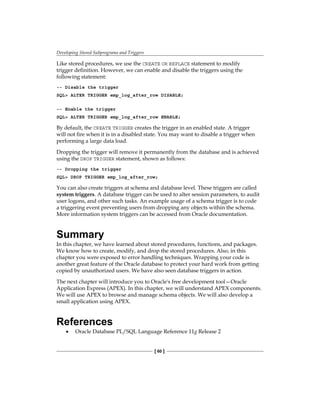 Developing Stored Subprograms and Triggers
[ 60 ]
Like stored procedures, we use the CREATE OR REPLACE statement to modify
trigger definition. However, we can enable and disable the triggers using the
following statement:
-- Disable the trigger
SQL> ALTER TRIGGER emp_log_after_row DISABLE;
-- Enable the trigger
SQL> ALTER TRIGGER emp_log_after_row ENABLE;
By default, the CREATE TRIGGER creates the trigger in an enabled state. A trigger
will not fire when it is in a disabled state. You may want to disable a trigger when
performing a large data load.
Dropping the trigger will remove it permanently from the database and is achieved
using the DROP TRIGGER statement, shown as follows:
-- Dropping the trigger
SQL> DROP TRIGGER emp_log_after_row;
You can also create triggers at schema and database level. These triggers are called
system triggers. A database trigger can be used to alter session parameters, to audit
user logons, and other such tasks. An example usage of a schema trigger is to code
a triggering event preventing users from dropping any objects within the schema.
More information system triggers can be accessed from Oracle documentation.
Summary
In this chapter, we have learned about stored procedures, functions, and packages.
We know how to create, modify, and drop the stored procedures. Also, in this
chapter you were exposed to error handling techniques. Wrapping your code is
another great feature of the Oracle database to protect your hard work from getting
copied by unauthorized users. We have also seen database triggers in action.
The next chapter will introduce you to Oracle's free development tool—Oracle
Application Express (APEX). In this chapter, we will understand APEX components.
We will use APEX to browse and manage schema objects. We will also develop a
small application using APEX.
References
•	 Oracle Database PL/SQL Language Reference 11g Release 2
 