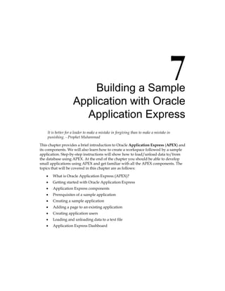 Building a Sample
Application with Oracle
Application Express
It is better for a leader to make a mistake in forgiving than to make a mistake in
punishing. - Prophet Muhammad
This chapter provides a brief introduction to Oracle Application Express (APEX) and
its components. We will also learn how to create a workspace followed by a sample
application. Step-by-step instructions will show how to load/unload data to/from
the database using APEX. At the end of the chapter you should be able to develop
small applications using APEX and get familiar with all the APEX components. The
topics that will be covered in this chapter are as follows:
•	 What is Oracle Application Express (APEX)?
•	 Getting started with Oracle Application Express
•	 Application Express components
•	 Prerequisites of a sample application
•	 Creating a sample application
•	 Adding a page to an existing application
•	 Creating application users
•	 Loading and unloading data to a text file
•	 Application Express Dashboard
 