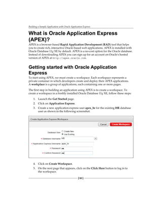 Building a Sample Application with Oracle Application Express
[ 62 ]
What is Oracle Application Express
(APEX)?
APEX is a browser-based Rapid Application Development (RAD) tool that helps
you to create rich, interactive Oracle-based web applications. APEX is installed with
Oracle Database 11g XE by default. APEX is a no-cost option for the Oracle database.
Instead of downloading APEX you can sign up for an account on Oracle's hosted
version of APEX at http://apex.oracle.com.
Getting started with Oracle Application
Express
To start using APEX, we must create a workspace. Each workspace represents a
private container in which developers create and deploy their APEX applications.
A workplace is a group of applications, each containing one or more pages.
The first step in building an application using APEX is to create a workspace. To
create a workspace in a freshly installed Oracle Database 11g XE, follow these steps:
1.	 Launch the Get Started page.
2.	 Click on Application Express.
3.	 Create a new application express user apex_hr for the existing HR database
user as shown in the following screenshot:
4.	 Click on Create Workspace.
5.	 On the next page that appears, click on the Click Here button to log in to
the workspace.
 