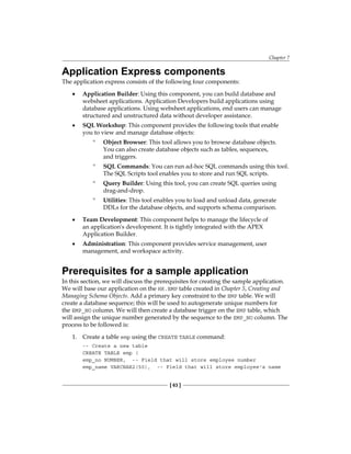 Chapter 7
[ 63 ]
Application Express components
The application express consists of the following four components:
•	 Application Builder: Using this component, you can build database and
websheet applications. Application Developers build applications using
database applications. Using websheet applications, end users can manage
structured and unstructured data without developer assistance.
•	 SQL Workshop: This component provides the following tools that enable
you to view and manage database objects:
°
° Object Browser: This tool allows you to browse database objects.
You can also create database objects such as tables, sequences,
and triggers.
°
° SQL Commands: You can run ad-hoc SQL commands using this tool.
The SQL Scripts tool enables you to store and run SQL scripts.
°
° Query Builder: Using this tool, you can create SQL queries using
drag-and-drop.
°
° Utilities: This tool enables you to load and unload data, generate
DDLs for the database objects, and supports schema comparison.
•	 Team Development: This component helps to manage the lifecycle of
an application's development. It is tightly integrated with the APEX
Application Builder.
•	 Administration: This component provides service management, user
management, and workspace activity.
Prerequisites for a sample application
In this section, we will discuss the prerequisites for creating the sample application.
We will base our application on the HR.EMP table created in Chapter 5, Creating and
Managing Schema Objects. Add a primary key constraint to the EMP table. We will
create a database sequence; this will be used to autogenerate unique numbers for
the EMP_NO column. We will then create a database trigger on the EMP table, which
will assign the unique number generated by the sequence to the EMP_NO column. The
process to be followed is:
1.	 Create a table emp using the CREATE TABLE command:
-- Create a new table
CREATE TABLE emp (
emp_no NUMBER, -- Field that will store employee number
emp_name VARCHAR2(50), -- Field that will store employee's name
 