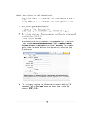 Building a Sample Application with Oracle Application Express
[ 64 ]
date_of_birth DATE, -- Field that will store employee's date of
birth
salary NUMBER(10,2) -- Field that will store employee' salary
);
2.	 Now, create a primary key constraint:
-- Create a Primary Key Constraint
ALTER TABLE emp ADD CONSTRAINT emp_pk PRIMARY KEY (emp_no);
3.	 The next step is to create a database sequence; we will use the autogenerated
unique numbers for EMP_NO:
CREATE SEQUENCE emp_seq;
You can also create the above sequence using Object Builder. Navigate to
Object Builder (Application Express Home | SQL Workshop | Object
Browser). Click on the Create button and select Sequence. The following
screen appears; enter the sequence name leaving other columns at their
default values:
4.	 Click on Next to continue. The following screen appears with the SQL
statement. Click on the Create button and we are done creating the
sequence (EMP_SEQ).
 