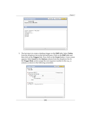 Chapter 7
[ 65 ]
5.	 The last step is to create a database trigger on the EMP table. Select Tables
from the dropdown list on the left-hand pane. Click on the EMP table and
then click on the Triggers link. Now click on the Create button. A new screen
appears. Select insert for the Options column from the dropdown list. In
the Trigger Body section assign the next sequence number to the emp_no
column, as shown in the following screenshot:
 
