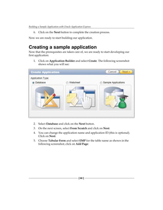 Building a Sample Application with Oracle Application Express
[ 66 ]
6.	 Click on the Next button to complete the creation process.
Now we are ready to start building our application.
Creating a sample application
Now that the prerequisites are taken care of, we are ready to start developing our
first application:
1.	 Click on Application Builder and select Create. The following screenshot
shows what you will see:
2.	 Select Database and click on the Next button.
3.	 On the next screen, select From Scratch and click on Next.
4.	 You can change the application name and application ID (this is optional).
Click on Next.
5.	 Choose Tabular Form and select EMP for the table name as shown in the
following screenshot; click on Add Page:
 