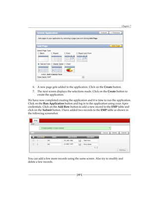 Chapter 7
[ 67 ]
6.	 A new page gets added to the application. Click on the Create button.
7.	 The next screen displays the selections made. Click on the Create button to
create the application.
We have now completed creating the application and it is time to run the application.
Click on the Run Application button and log in to the application using your Apex
credentials. Click on the Add Row button to add a new record to the EMP table and
click on the Submit button. I have added two records to the EMP table as shown in
the following screenshot:
You can add a few more records using the same screen. Also try to modify and
delete a few records.
 