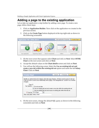 Building a Sample Application with Oracle Application Express
[ 68 ]
Adding a page to the existing application
Let us take our application a step further by adding a new page. To create a new
page, follow these steps:
1.	 Click on Application Builder. Now click on the application we created in the
previous section.
2.	 Click on the Create Page button displayed at the top-right side as shown in
the following screenshot:
3.	 On the next screen that appears select Chart and click on Next. Select HTML
Chart on the next screen and click on Next.
4.	 Accept the default values on the Chart details screen and click on Next.
5.	 You will see the following screen. Select the Use an existing tab set and
create a new tab within the existing tab set option and name the tab Salary
Chart. Click on Next.
6.	 On the next screen, change the default SQL query as shown in the following
screenshot and click on Next:
 