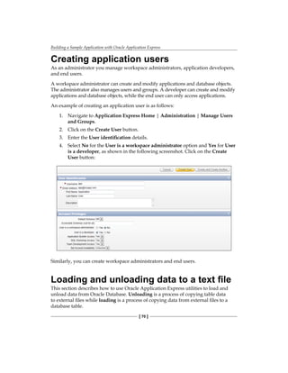 Building a Sample Application with Oracle Application Express
[ 70 ]
Creating application users
As an administrator you manage workspace administrators, application developers,
and end users.
A workspace administrator can create and modify applications and database objects.
The administrator also manages users and groups. A developer can create and modify
applications and database objects, while the end user can only access applications.
An example of creating an application user is as follows:
1.	 Navigate to Application Express Home | Administration | Manage Users
and Groups.
2.	 Click on the Create User button.
3.	 Enter the User identification details.
4.	 Select No for the User is a workspace administrator option and Yes for User
is a developer, as shown in the following screenshot. Click on the Create
User button:
Similarly, you can create workspace administrators and end users.
Loading and unloading data to a text file
This section describes how to use Oracle Application Express utilities to load and
unload data from Oracle Database. Unloading is a process of copying table data
to external files while loading is a process of copying data from external files to a
database table.
 