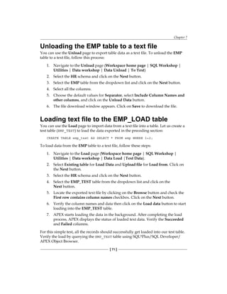 Chapter 7
[ 71 ]
Unloading the EMP table to a text file
You can use the Unload page to export table data as a text file. To unload the EMP
table to a text file, follow this process:
1.	 Navigate to the Unload page (Workspace home page | SQL Workshop |
Utilities | Data workshop | Data Unload | To Text)
2.	 Select the HR schema and click on the Next button.
3.	 Select the EMP table from the dropdown list and click on the Next button.
4.	 Select all the columns.
5.	 Choose the default values for Separator, select Include Column Names and
other columns, and click on the Unload Data button.
6.	 The file download window appears. Click on Save to download the file.
Loading text file to the EMP_LOAD table
You can use the Load page to import data from a text file into a table. Let us create a
test table (EMP_TEST) to load the data exported in the preceding section:
CREATE TABLE emp_test AS SELECT * FROM emp WHERE 1=2;
To load data from the EMP table to a text file, follow these steps:
1.	 Navigate to the Load page (Workspace home page | SQL Workshop |
Utilities | Data workshop | Data Load |Text Data).
2.	 Select Existing table for Load Data and Upload file for Load from. Click on
the Next button.
3.	 Select the HR schema and click on the Next button.
4.	 Select the EMP_TEST table from the dropdown list and click on the
Next button.
5.	 Locate the exported text file by clicking on the Browse button and check the
First row contains column names checkbox. Click on the Next button.
6.	 Verify the column names and data then click on the Load data button to start
loading into the EMP_TEST table.
7.	 APEX starts loading the data in the background. After completing the load
process, APEX displays the status of loaded text data. Verify the Succeeded
and Failed columns.
For this simple test, all the records should successfully get loaded into our test table.
Verify the load by querying the EMP_TEST table using SQL*Plus/SQL Developer/
APEX Object Browser.
 