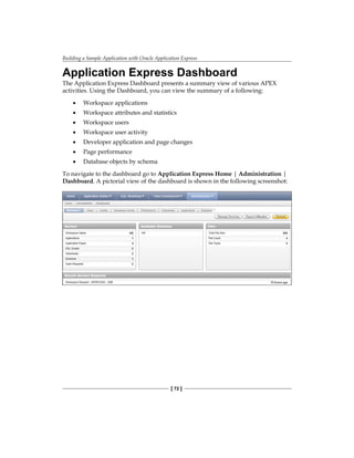 Building a Sample Application with Oracle Application Express
[ 72 ]
Application Express Dashboard
The Application Express Dashboard presents a summary view of various APEX
activities. Using the Dashboard, you can view the summary of a following:
•	 Workspace applications
•	 Workspace attributes and statistics
•	 Workspace users
•	 Workspace user activity
•	 Developer application and page changes
•	 Page performance
•	 Database objects by schema
To navigate to the dashboard go to Application Express Home | Administration |
Dashboard. A pictorial view of the dashboard is shown in the following screenshot:
 