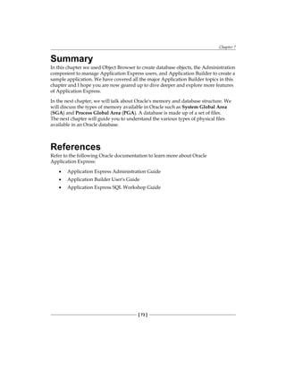 Chapter 7
[ 73 ]
Summary
In this chapter we used Object Browser to create database objects, the Administration
component to manage Application Express users, and Application Builder to create a
sample application. We have covered all the major Application Builder topics in this
chapter and I hope you are now geared up to dive deeper and explore more features
of Application Express.
In the next chapter, we will talk about Oracle's memory and database structure. We
will discuss the types of memory available in Oracle such as System Global Area
(SGA) and Process Global Area (PGA). A database is made up of a set of files.
The next chapter will guide you to understand the various types of physical files
available in an Oracle database.
References
Refer to the following Oracle documentation to learn more about Oracle
Application Express:
•	 Application Express Administration Guide
•	 Application Builder User's Guide
•	 Application Express SQL Workshop Guide
 