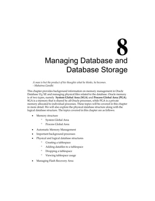 Managing Database and
Database Storage
A man is but the product of his thoughts what he thinks, he becomes.
- Mahatma Gandhi
This chapter provides background information on memory management in Oracle
Database 11g XE and managing physical files related to the database. Oracle memory
is of two types, namely System Global Area (SGA) and Process Global Area (PGA).
SGA is a memory that is shared by all Oracle processes, while PGA is a private
memory allocated to individual processes. These topics will be covered in this chapter
in more detail. We will also explore the physical database structure along with the
logical database structure. The topics covered in this chapter are as follows:
•	 Memory structure
°
° System Global Area
°
° Process Global Area
•	 Automatic Memory Management
•	 Important background processes
•	 Physical and logical database structures
°
° Creating a tablespace
°
° Adding datafiles to a tablespace
°
° Dropping a tablespace
°
° Viewing tablespace usage
•	 Managing Flash Recovery Area
 