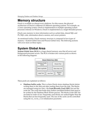 Managing Database and Database Storage
[ 76 ]
Memory structure
Oracle is available on almost every platform. For this reason, the physical
architecture of Oracle is different on different operating systems. For example, on
a Linux operating system, Oracle is implemented as multiple operating system
processes whereas on Windows, Oracle is implemented as a single-threaded process.
Oracle uses memory to store information such as cached data, shared SQL and
PL/SQL code, information about a session, and cursor pointers.
As mentioned earlier, Oracle memory structure is composed of two types of
memory—System Global Area and Process Global Area. The following sections
will cover more on these topics.
System Global Area
System Global Area (SGA) is a large shared memory area that all server and
background processes access. The SGA is broken into various pools as shown
in the following diagram:
Shared Global Area (SGA)
Database Buffer
Cache
Shared Pool
Redo Log Buffer Other Misc Info
Large Pool Java Pool
Streams
Pool
These pools are explained as follows:
•	 Database buffer cache: This is where Oracle stores database blocks before
writing them to the disk and after reading them from the disk. The blocks
are managed using two lists—the Least Recently Used (LRU) list and the
write list. The write lists holds dirty buffers (modified buffers) that need to
be written by the Database Block Writer process. The blocks in the LRU list
are listed in order of use. Frequently used blocks are ranked higher than the
blocks that are less frequently used. The size of the cache can be controlled
using the DB_CACHE_SIZE initialization parameter.
 