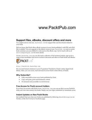 www.PacktPub.com
Support files, eBooks, discount offers and more
You might want to visit www.PacktPub.com for support files and downloads related to
your book.
Did you know that Packt offers eBook versions of every book published, with PDF and ePub
files available? You can upgrade to the eBook version at www.PacktPub.com and as a print
book customer, you are entitled to a discount on the eBook copy. Get in touch with us at
service@packtpub.com for more details.
At www.PacktPub.com, you can also read a collection of free technical articles, sign up for a
range of free newsletters and receive exclusive discounts and offers on Packt books and eBooks.
http://PacktLib.PacktPub.com
Do you need instant solutions to your IT questions? PacktLib is Packt's online digital book
library. Here, you can access, read and search across Packt's entire library of books. 
Why Subscribe?
•	 Fully searchable across every book published by Packt
•	 Copy and paste, print and bookmark content
•	 On demand and accessible via web browser
Free Access for Packt account holders
If you have an account with Packt at www.PacktPub.com, you can use this to access PacktLib
today and view nine entirely free books. Simply use your login credentials for immediate access.
Instant Updates on New Packt Books
Get notified! Find out when new books are published by following @PacktEnterprise on
Twitter, or the Packt Enterprise Facebook page.
 
