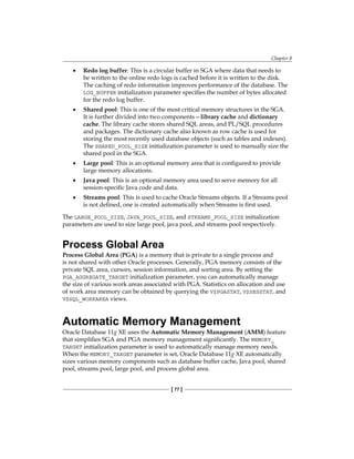 Chapter 8
[ 77 ]
•	 Redo log buffer: This is a circular buffer in SGA where data that needs to
be written to the online redo logs is cached before it is written to the disk.
The caching of redo information improves performance of the database. The
LOG_BUFFER initialization parameter specifies the number of bytes allocated
for the redo log buffer.
•	 Shared pool: This is one of the most critical memory structures in the SGA.
It is further divided into two components—library cache and dictionary
cache. The library cache stores shared SQL areas, and PL/SQL procedures
and packages. The dictionary cache also known as row cache is used for
storing the most recently used database objects (such as tables and indexes).
The SHARED_POOL_SIZE initialization parameter is used to manually size the
shared pool in the SGA.
•	 Large pool: This is an optional memory area that is configured to provide
large memory allocations.
•	 Java pool: This is an optional memory area used to serve memory for all
session-specific Java code and data.
•	 Streams pool: This is used to cache Oracle Streams objects. If a Streams pool
is not defined, one is created automatically when Streams is first used.
The LARGE_POOL_SIZE, JAVA_POOL_SIZE, and STREAMS_POOL_SIZE initialization
parameters are used to size large pool, java pool, and streams pool respectively.
Process Global Area
Process Global Area (PGA) is a memory that is private to a single process and
is not shared with other Oracle processes. Generally, PGA memory consists of the
private SQL area, cursors, session information, and sorting area. By setting the
PGA_AGGREGATE_TARGET initialization parameter, you can automatically manage
the size of various work areas associated with PGA. Statistics on allocation and use
of work area memory can be obtained by querying the V$PGASTAT, V$SESSTAT, and
V$SQL_WORKAREA views.
Automatic Memory Management
Oracle Database 11g XE uses the Automatic Memory Management (AMM) feature
that simplifies SGA and PGA memory management significantly. The MEMORY_
TARGET initialization parameter is used to automatically manage memory needs.
When the MEMORY_TARGET parameter is set, Oracle Database 11g XE automatically
sizes various memory components such as database buffer cache, Java pool, shared
pool, streams pool, large pool, and process global area.
 