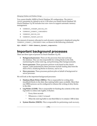 Managing Database and Database Storage
[ 78 ]
You cannot disable AMM in Oracle Database XE configuration. The MEMORY_
TARGET parameter by default is set to 1 GB when you install Oracle Database XE.
Oracle Database 11g XE includes four new views to support automatic memory
management:
•	 V$MEMORY_CURRENT_RESIZE_OPS
•	 V$MEMORY_DYNAMIC_COMPONENTS
•	 V$MEMORY_RESIZE_OPS
•	 V$MEMORY_TARGET_ADVICE
The amount of memory allocated to each dynamic component is displayed using the
V$MEMORY_DYNAMIC_COMPONENTS view, as shown in the following command:
SQL> SELECT * FROM v$memory_dynamic_components;
Important background processes
There are three types of process in Oracle Database 11g XE:
•	 Background processes: These are the processes that start and stop
the database. They are also responsible for writing blocks to the disk,
maintaining the online redo log, and performing other background jobs.
•	 Server processes: These processes perform work based on the client's
request. Tasks performed by these processes include loading data from the
disk to SGA, modifying blocks in memory, and so on.
•	 Slave processes: These processes perform jobs on behalf of background or
server processes.
We will look at the important background processes:
•	 Database Block Writer (DBWn): This is responsible for writing dirty
(modified) blocks to the disk, thus making buffer space available. More than
one DBWn process can be configured to enhance the writing of dirty blocks
to the disk.
•	 Log Writer (LGWR): This is responsible for flushing the contents of the redo
log buffer to online redo logfiles. It flushes:
°
° Every three seconds
°
° Whenever a COMMIT is issued
°
° When the redo log buffer is one-third filled or it contains 1 MB of data
•	 System Monitor (SMON): This is responsible for performing crash recovery.
 