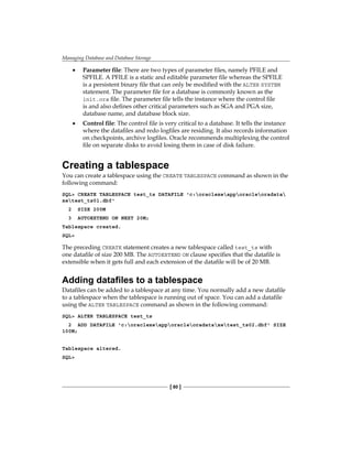 Managing Database and Database Storage
[ 80 ]
•	 Parameter file: There are two types of parameter files, namely PFILE and
SPFILE. A PFILE is a static and editable parameter file whereas the SPFILE
is a persistent binary file that can only be modified with the ALTER SYSTEM
statement. The parameter file for a database is commonly known as the
init.ora file. The parameter file tells the instance where the control file
is and also defines other critical parameters such as SGA and PGA size,
database name, and database block size.
•	 Control file: The control file is very critical to a database. It tells the instance
where the datafiles and redo logfiles are residing. It also records information
on checkpoints, archive logfiles. Oracle recommends multiplexing the control
file on separate disks to avoid losing them in case of disk failure.
Creating a tablespace
You can create a tablespace using the CREATE TABLESPACE command as shown in the
following command:
SQL> CREATE TABLESPACE test_ts DATAFILE 'c:oraclexeapporacleoradata
xetest_ts01.dbf'
2 SIZE 200M
3 AUTOEXTEND ON NEXT 20M;
Tablespace created.
SQL>
The preceding CREATE statement creates a new tablespace called test_ts with
one datafile of size 200 MB. The AUTOEXTEND ON clause specifies that the datafile is
extensible when it gets full and each extension of the datafile will be of 20 MB.
Adding datafiles to a tablespace
Datafiles can be added to a tablespace at any time. You normally add a new datafile
to a tablespace when the tablespace is running out of space. You can add a datafile
using the ALTER TABLESPACE command as shown in the following command:
SQL> ALTER TABLESPACE test_ts
2 ADD DATAFILE 'c:oraclexeapporacleoradataxetest_ts02.dbf' SIZE
100M;
Tablespace altered.
SQL>
 