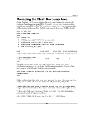 Chapter 8
[ 83 ]
Managing the Flash Recovery Area
Oracle Database 11g XE stores database backups, redo logfiles, and archive redo
logfiles in Flash Recovery Area (FRA). Optionally you can place a member of the
multiplexed control file in FRA. The V$RECOVERY_FILE_DEST view provides details
of FRA location and usage. Run the following query to determine the FRA details:
SQL> set line 100
SQL> column name format a45
SQL>
SQL> SELECT name,
2 ROUND(space_limit/1024/1024) space_limit,
3 ROUND(space_used/1024/1024) space_used,
4 ROUND(space_reclaimable/1024/1024) space_reclaimable
5 FROM v$recovery_file_dest;
NAME SPACE_LIMIT SPACE_USED SPACE_RECLAIMABLE
--------------------------------------------- ----------- ---------- ----
-------------
C:oraclexeapporacle
fast_recovery_area 10240 100 0
SQL>
Using the DB_RECOVERY_FILE_DEST and DB_RECOVERY_FILE_DEST_SIZE
initialization parameters we can define the FRA location and size. To set the flash
recovery area to 50 GB, enter the following commands:
SQL> ALTER SYSTEM SET db_recovery_file_dest_size=50G SCOPE=both;
System altered.
SQL>
While configuring FRA, make sure that you set the size (db_recovery_file_
dest_size ) first and then the location (db_recovery_file_dest).
V$FLASH_RECOVERY_AREA_USAGE is another useful view that provides space
usage information based on file types (control files, redo logfiles etc)
To disable the flash recovery area, set the DB_RECOVERY_FILE_DEST initialization
parameter to a null string as shown below:
SQL> ALTER SYSTEM SET db_recovery_file_dest= '' SCOPE=both;
 