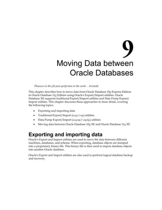 Moving Data between
Oracle Databases
Pleasure in the job puts perfection in the work. - Aristotle
This chapter describes how to move data from Oracle Database 10g Express Edition
to Oracle Database 11g Edition using Oracle's Export/Import utilities. Oracle
Database XE supports traditional Export/Import utilities and Data Pump Export/
Import utilities. This chapter discusses these approaches in more detail, covering
the following topics:
•	 Exporting and importing data
•	 Traditional Export/Import (exp/imp) utilities
•	 Data Pump Export/Import (expdp/impdp) utilities
•	 Moving data between Oracle Database 10g XE and Oracle Database 11g XE
Exporting and importing data
Oracle's Export and Import utilities are used to move the data between different
machines, databases, and schema. When exporting, database objects are dumped
into a proprietary binary file. This binary file is then used to import database objects
into another Oracle database.
Oracle's Export and Import utilities are also used to perform logical database backup
and recovery.
 