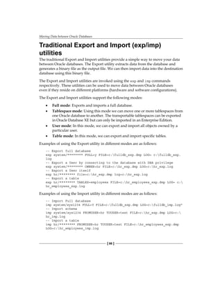 Moving Data between Oracle Databases
[ 86 ]
Traditional Export and Import (exp/imp)
utilities
The traditional Export and Import utilities provide a simple way to move your data
between Oracle databases. The Export utility extracts data from the database and
generates a binary file as the output file. We can then import data into the destination
database using this binary file.
The Export and Import utilities are invoked using the exp and imp commands
respectively. These utilities can be used to move data between Oracle databases
even if they reside on different platforms (hardware and software configurations).
The Export and Import utilities support the following modes:
•	 Full mode: Exports and imports a full database.
•	 Tablespace mode: Using this mode we can move one or more tablespaces from
one Oracle database to another. The transportable tablespaces can be exported
in Oracle Database XE but can only be imported in an Enterprise Edition.
•	 User mode: In this mode, we can export and import all objects owned by a
particular user.
•	 Table mode: In this mode, we can export and import specific tables.
Examples of using the Export utility in different modes are as follows:
-- Export full database
exp system/******** FULL=y FILE=c:fulldb_exp.dmp LOG= c:fulldb_exp.
log
-- Export a User by connecting to the database with DBA privilege
exp system/******** OWNER=hr FILE=c:hr_exp.dmp LOG=c:hr_exp.log
-- Export a User itself
exp hr/******** file=c:hr_exp.dmp log=c:hr_exp.log
-- Export a table
exp hr/******** TABLES=employees FILE=c:hr_employees_exp.dmp LOG= c:
hr_employees_exp.log
Examples of using the Import utility in different modes are as follows:
-- Import Full database
imp system/sys1234 FULL=Y FILE=c:fulldb_exp.dmp LOG=c:fulldb_imp.log"
-- Import schema
imp system/sys1234 FROMUSER=hr TOUSER=test FILE=c:hr_exp.dmp LOG=c:
hr_imp.log
-- Import a table
imp hr/******** FROMUSER=hr TOUSER=test FILE=c:hr_employees_exp.dmp
LOG=c:hr_employees_imp.log
 