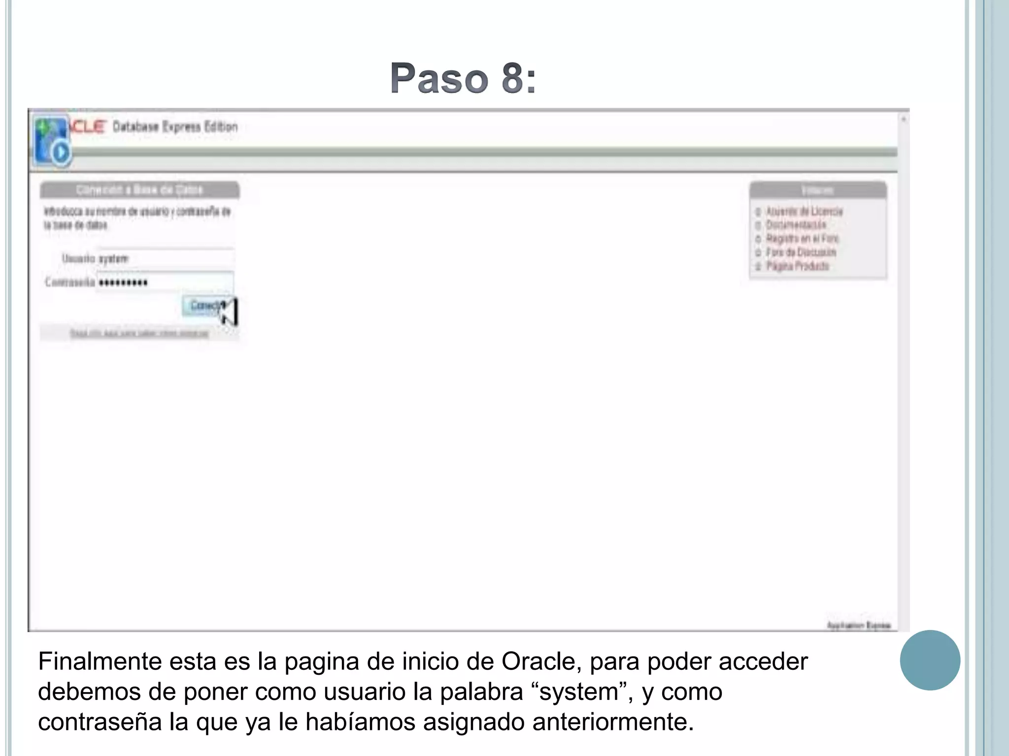 Finalmente esta es la pagina de inicio de Oracle, para poder acceder
debemos de poner como usuario la palabra “system”, y como
contraseña la que ya le habíamos asignado anteriormente.
 