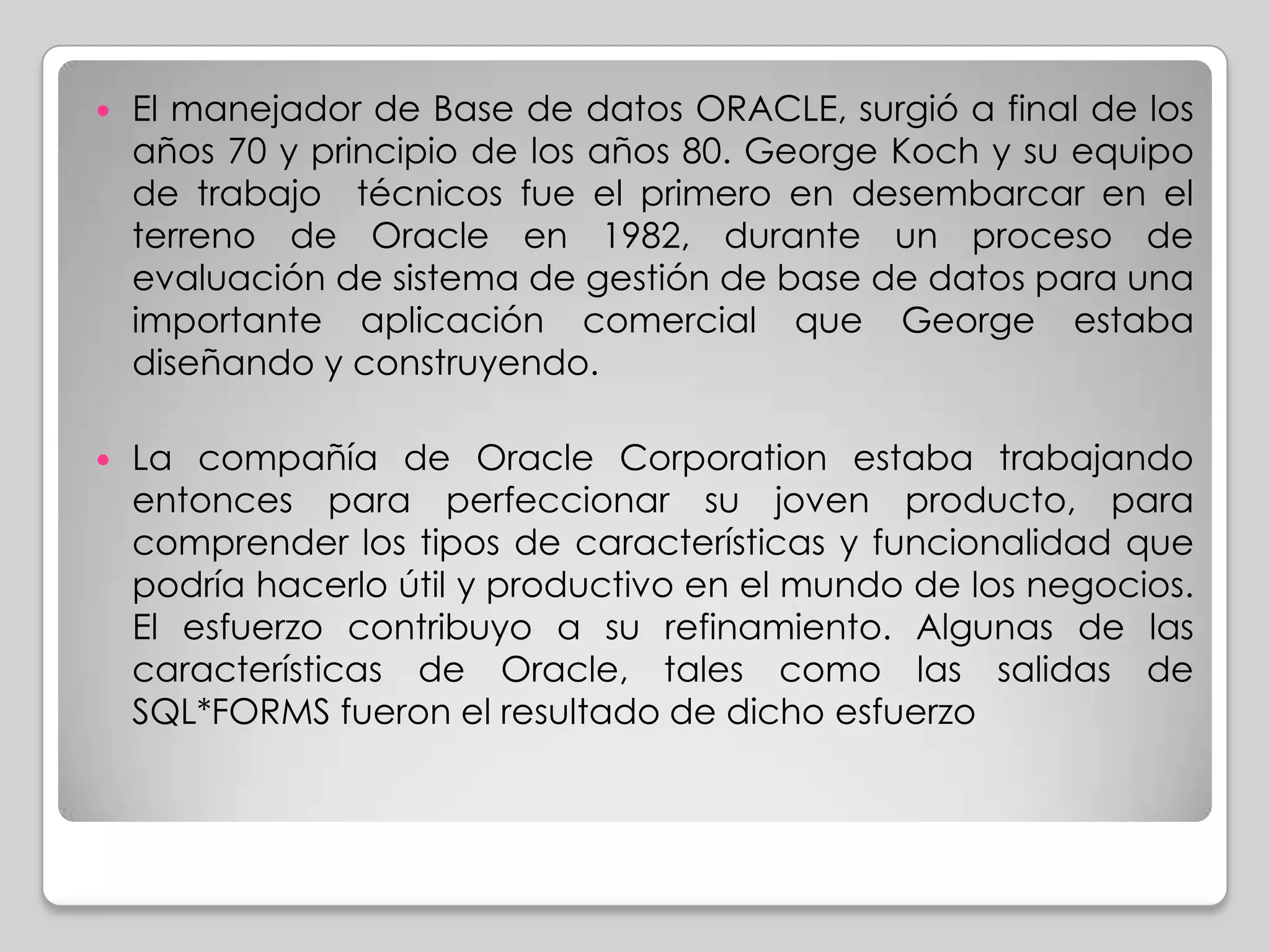    El manejador de Base de datos ORACLE, surgió a final de los
    años 70 y principio de los años 80. George Koch y su equipo
    de trabajo técnicos fue el primero en desembarcar en el
    terreno de Oracle en 1982, durante un proceso de
    evaluación de sistema de gestión de base de datos para una
    importante aplicación comercial que George estaba
    diseñando y construyendo.

   La compañía de Oracle Corporation estaba trabajando
    entonces para perfeccionar su joven producto, para
    comprender los tipos de características y funcionalidad que
    podría hacerlo útil y productivo en el mundo de los negocios.
    El esfuerzo contribuyo a su refinamiento. Algunas de las
    características de Oracle, tales como las salidas de
    SQL*FORMS fueron el resultado de dicho esfuerzo
 